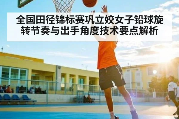全国田径锦标赛巩立姣女子铅球旋转节奏与出手角度技术要点解析