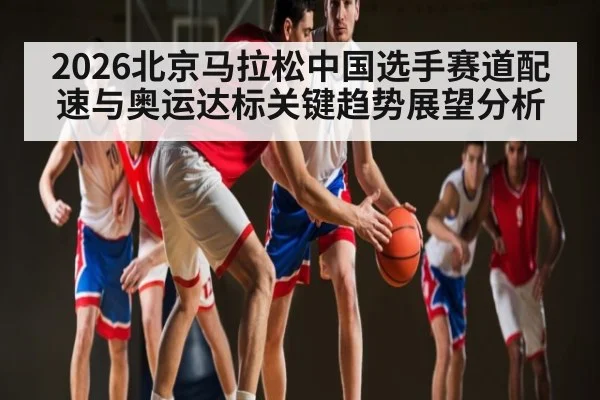 2026北京马拉松中国选手赛道配速与奥运达标关键趋势展望分析