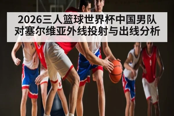 2026三人篮球世界杯中国男队对塞尔维亚外线投射与出线分析