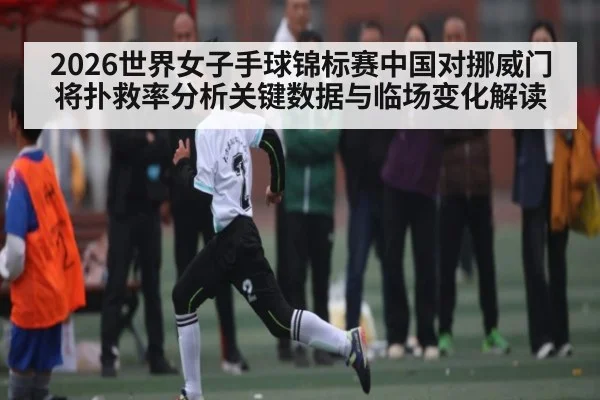 2026世界女子手球锦标赛中国对挪威门将扑救率分析关键数据与临场变化解读