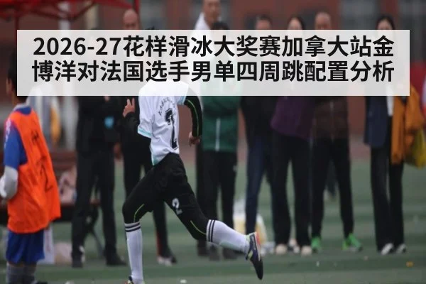 2026-27花样滑冰大奖赛加拿大站金博洋对法国选手男单四周跳配置分析